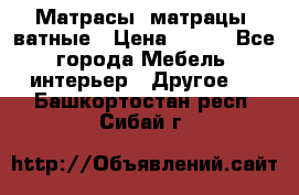 Матрасы (матрацы) ватные › Цена ­ 599 - Все города Мебель, интерьер » Другое   . Башкортостан респ.,Сибай г.